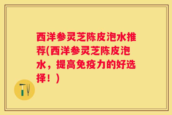 西洋参灵芝陈皮泡水推荐(西洋参灵芝陈皮泡水，提高免疫力的好选择！)