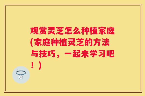 观赏灵芝怎么种植家庭(家庭种植灵芝的方法与技巧，一起来学习吧！)