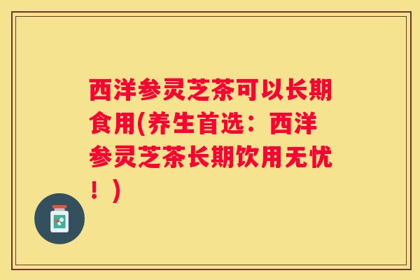 西洋参灵芝茶可以长期食用(养生首选：西洋参灵芝茶长期饮用无忧！)