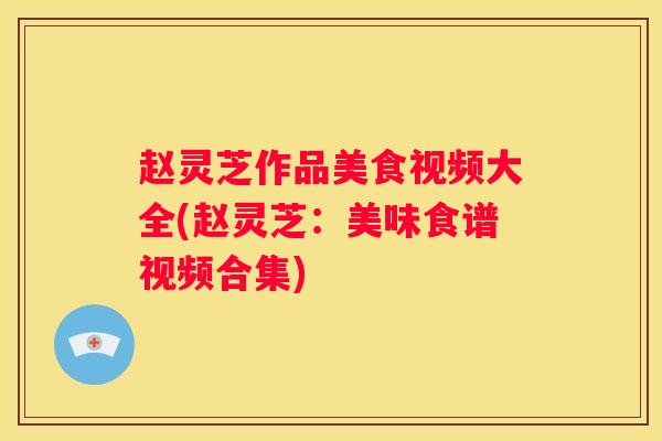 赵灵芝作品美食视频大全(赵灵芝：美味食谱视频合集)