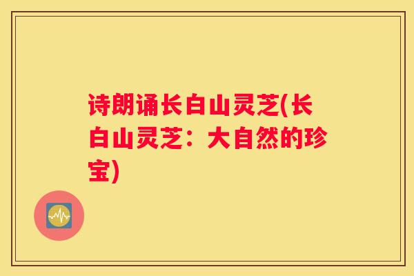 诗朗诵长白山灵芝(长白山灵芝：大自然的珍宝)