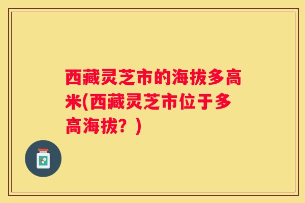 西藏灵芝市的海拔多高米(西藏灵芝市位于多高海拔？)