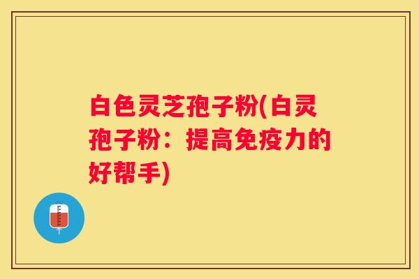白色灵芝孢子粉(白灵孢子粉：提高免疫力的好帮手)
