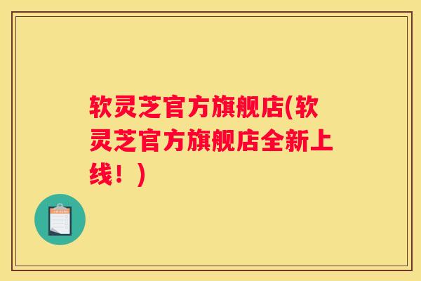 软灵芝官方旗舰店(软灵芝官方旗舰店全新上线！)