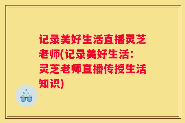 记录美好生活直播灵芝老师(记录美好生活：灵芝老师直播传授生活知识)