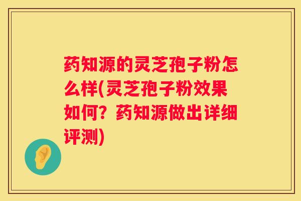 药知源的灵芝孢子粉怎么样(灵芝孢子粉效果如何？药知源做出详细评测)