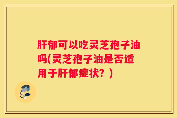 郁可以吃灵芝孢子油吗(灵芝孢子油是否适用于郁症状?) 郁可以吃灵芝孢子油吗(灵芝孢子油是否适用于郁症状?)