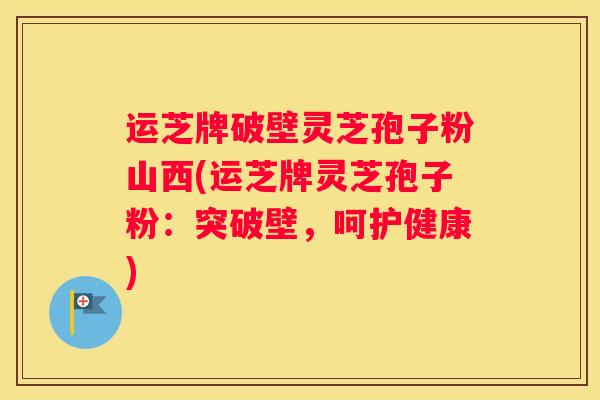 运芝牌破壁灵芝孢子粉山西(运芝牌灵芝孢子粉：突破壁，呵护健康)