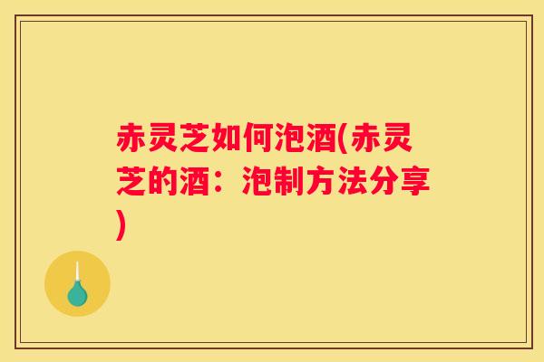 赤灵芝如何泡酒(赤灵芝的酒:泡制方法分享) 赤灵芝如何泡酒(赤灵芝的酒:泡制方法分享)