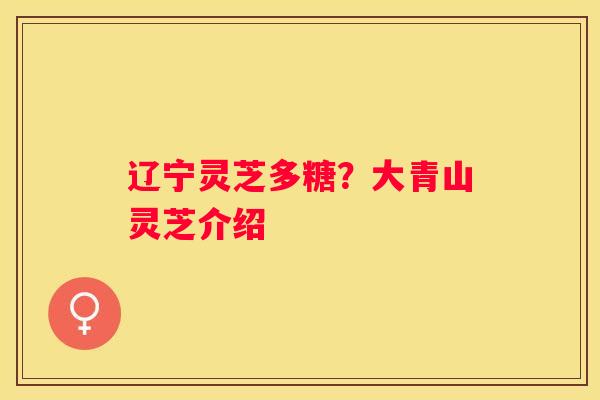 辽宁灵芝多糖?大青山灵芝介绍 辽宁灵芝多糖?大青山灵芝介绍