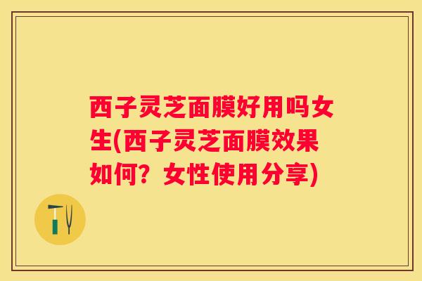 西子灵芝面膜好用吗女生(西子灵芝面膜效果如何？女性使用分享)