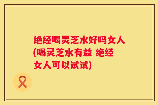 绝经喝灵芝水好吗女人(喝灵芝水有益 绝经女人可以试试)