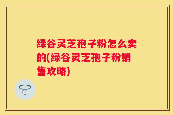 绿谷灵芝孢子粉怎么卖的(绿谷灵芝孢子粉销售攻略) 绿谷灵芝孢子粉怎么卖的(绿谷灵芝孢子粉销售攻略)