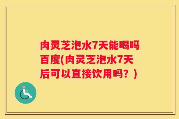 肉灵芝泡水7天能喝吗百度(肉灵芝泡水7天后可以直接饮用吗?) 肉灵芝泡水7天能喝吗百度(肉灵芝泡水7天后可以直接饮用吗?)