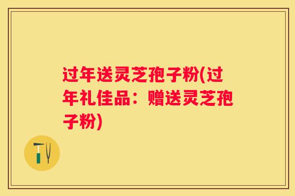 过年送灵芝孢子粉(过年礼佳品：赠送灵芝孢子粉)