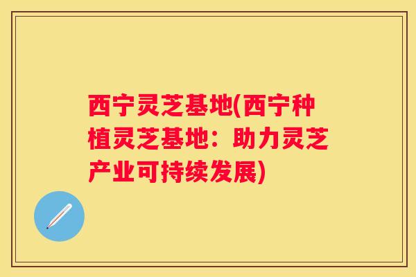 西宁灵芝基地(西宁种植灵芝基地:助力灵芝产业可持续发展) 西宁灵芝基地(西宁种植灵芝基地:助力灵芝产业可持续发展)