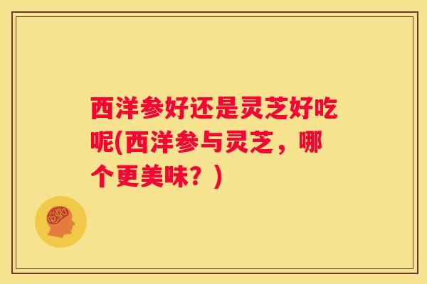 西洋参好还是灵芝好吃呢(西洋参与灵芝,哪个更美味?) 西洋参好还是灵芝好吃呢(西洋参与灵芝,哪个更美味?)