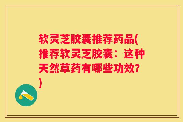 软灵芝胶囊推荐药品(推荐软灵芝胶囊：这种天然草药有哪些功效？)