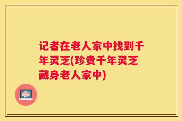 记者在老人家中找到千年灵芝(珍贵千年灵芝藏身老人家中)