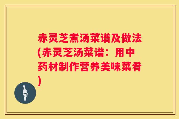 赤灵芝煮汤菜谱及做法(赤灵芝汤菜谱:用材制作营养美味菜肴) 赤灵芝煮汤菜谱及做法(赤灵芝汤菜谱:用材制作营养美味菜肴)