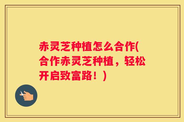 赤灵芝种植怎么合作(合作赤灵芝种植，轻松开启致富路！)