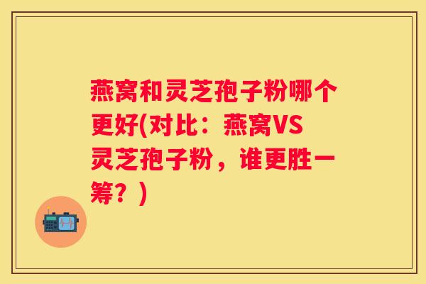 燕窝和灵芝孢子粉哪个更好(对比:燕窝VS灵芝孢子粉,谁更胜一筹?) 燕窝和灵芝孢子粉哪个更好(对比:燕窝VS灵芝孢子粉,谁更胜一筹?)