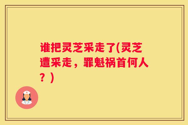 谁把灵芝采走了(灵芝遭采走，罪魁祸首何人？)