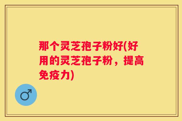 那个灵芝孢子粉好(好用的灵芝孢子粉，提高免疫力)