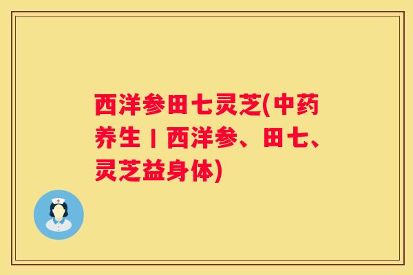 西洋参田七灵芝(养生丨西洋参、田七、灵芝益身体)