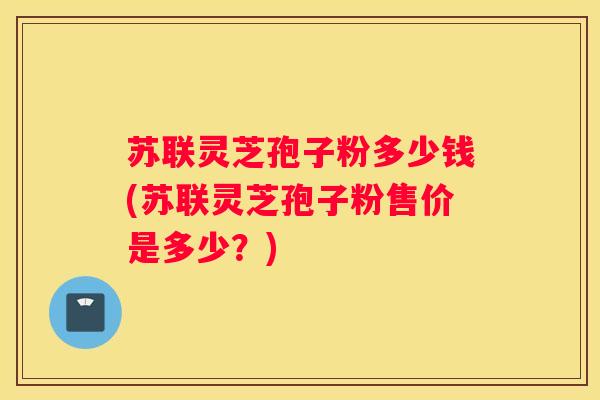 苏联灵芝孢子粉多少钱(苏联灵芝孢子粉售价是多少？)