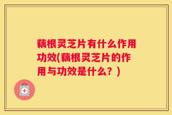 藕根灵芝片有什么作用功效(藕根灵芝片的作用与功效是什么？)