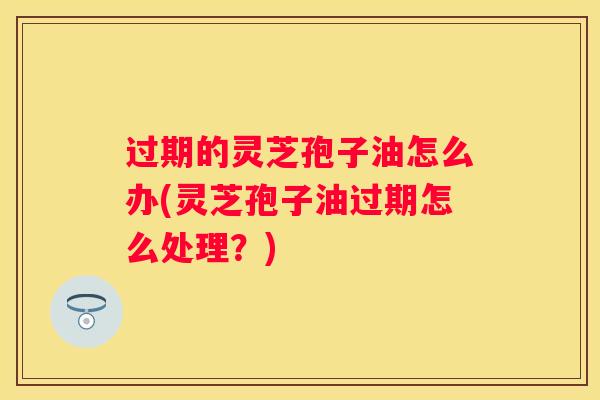 过期的灵芝孢子油怎么办(灵芝孢子油过期怎么处理？)