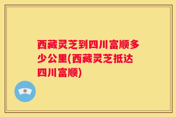 西藏灵芝到四川富顺多少公里(西藏灵芝抵达四川富顺)