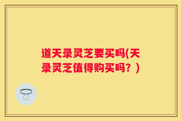 道天录灵芝要买吗(天录灵芝值得购买吗?) 道天录灵芝要买吗(天录灵芝值得购买吗?)