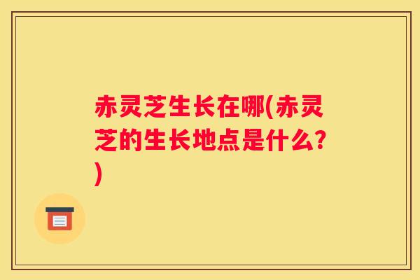 赤灵芝生长在哪(赤灵芝的生长地点是什么？)