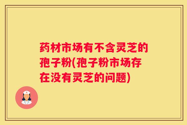 药材市场有不含灵芝的孢子粉(孢子粉市场存在没有灵芝的问题)