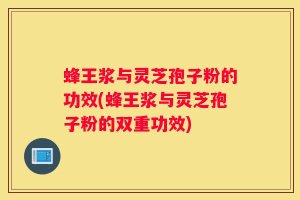 蜂王浆与灵芝孢子粉的功效(蜂王浆与灵芝孢子粉的双重功效)
