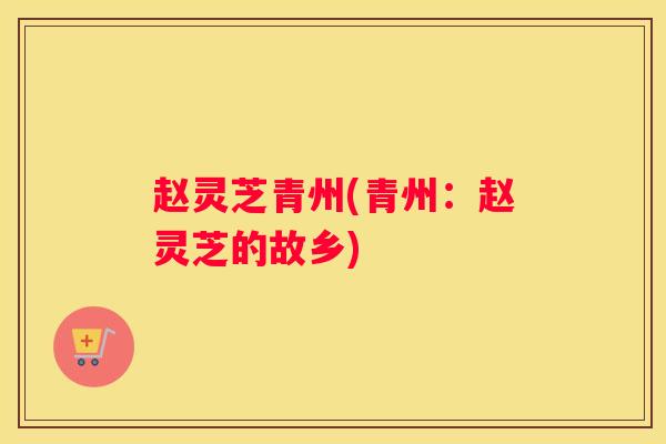 赵灵芝青州(青州：赵灵芝的故乡)