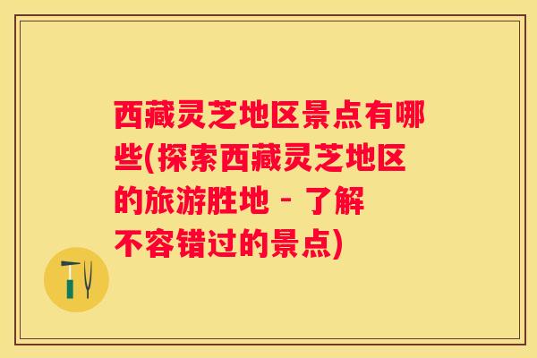 西藏灵芝地区景点有哪些(探索西藏灵芝地区的旅游胜地 - 了解不容错过的景点)