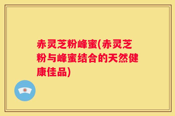 赤灵芝粉峰蜜(赤灵芝粉与峰蜜结合的天然健康佳品)