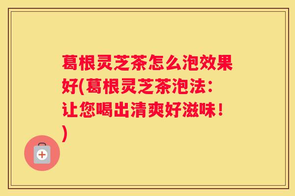 葛根灵芝茶怎么泡效果好(葛根灵芝茶泡法：让您喝出清爽好滋味！)