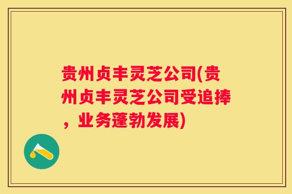 贵州贞丰灵芝公司(贵州贞丰灵芝公司受追捧,业务蓬勃发展) 贵州贞丰灵芝公司(贵州贞丰灵芝公司受追捧,业务蓬勃发展)