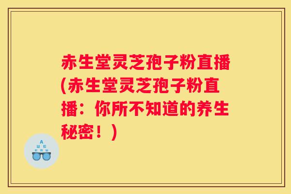 赤生堂灵芝孢子粉直播(赤生堂灵芝孢子粉直播：你所不知道的养生秘密！)