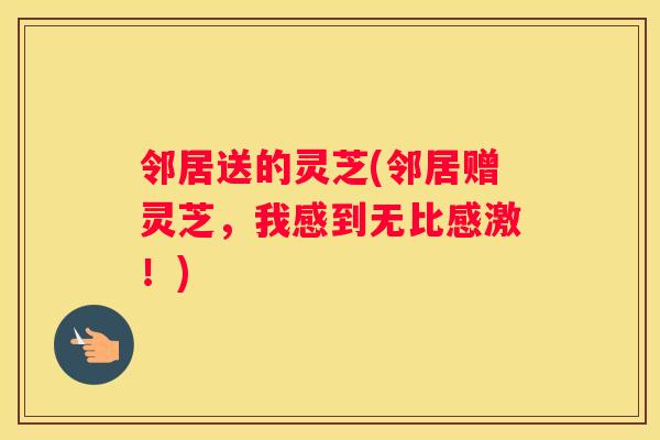 邻居送的灵芝(邻居赠灵芝，我感到无比感激！)