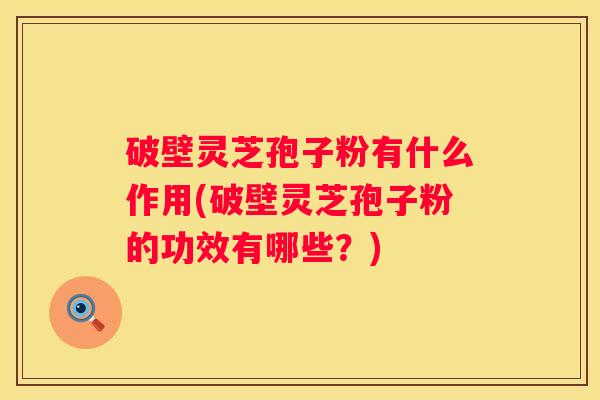 破壁灵芝孢子粉有什么作用(破壁灵芝孢子粉的功效有哪些？)