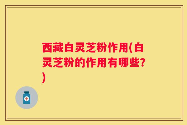 西藏白灵芝粉作用(白灵芝粉的作用有哪些？)