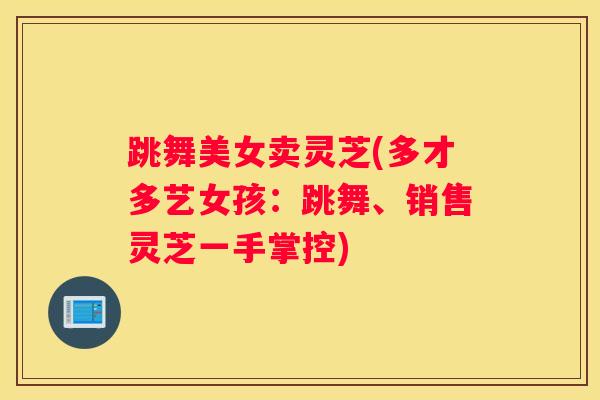 跳舞美女卖灵芝(多才多艺女孩：跳舞、销售灵芝一手掌控)
