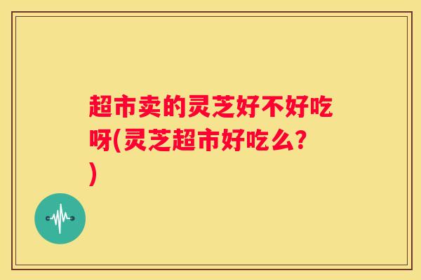 超市卖的灵芝好不好吃呀(灵芝超市好吃么？)