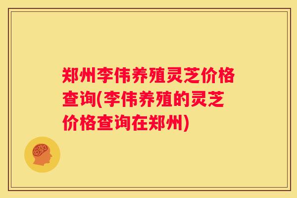 郑州李伟养殖灵芝价格查询(李伟养殖的灵芝价格查询在郑州)