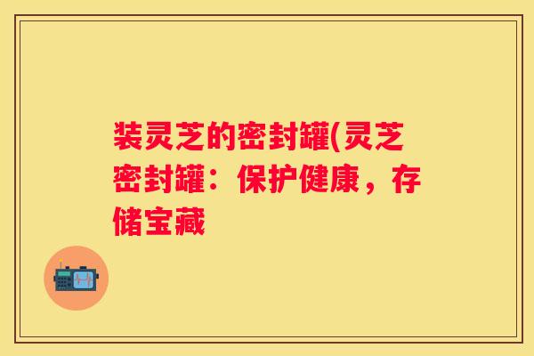 装灵芝的密封罐(灵芝密封罐:保护健康,存储宝藏 装灵芝的密封罐(灵芝密封罐:保护健康,存储宝藏